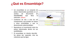 10
¿Qué es Ensamblaje?
• Un ensamblaje es un conjunto de
piezas relacionadas guardadas en un
archivo de documento de
SOLIDWORKS que lleva la
extensión .sldasm.
• Contienen de dos a más de mil
componentes, que pueden ser piezas
u otros ensamblajes y que se
denominarán subensamblajes.
• Reproducen el movimiento entre las
piezas relacionadas dentro de sus
posibilidades.
• El ensamblaje no intenta describir
las piezas por separado, sino las
relaciones que las ligan.
 