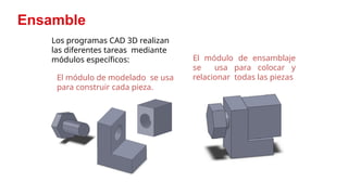 11
Ensamble
Los programas CAD 3D realizan
las diferentes tareas mediante
módulos específicos:
El módulo de modelado se usa
para construir cada pieza.
El módulo de ensamblaje
se usa para colocar y
relacionar todas las piezas
 