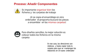 16
Proceso: Añadir Componentes
Es importante organizar bien los
ficheros y las carpetas de trabajo
¡Si se copia el ensamblaje en otro
ordenador el programa buscará las piezas
a ensamblar en las mismas carpetas!
Para diseños sencillos, la mejor solución es
colocar todos los ficheros en la misma
carpeta
En ese caso, las direcciones son
relativas, y basta copiar toda la
carpeta para que se mantengan las
relaciones en el nuevo ordenador
 