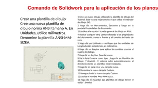 20
Crear una plantilla de dibujo
Cree una nueva plantilla de
dibujo norma ANSI tamaño A. En
Unidades, utilice milímetros.
Denomine la plantilla ANSI-MM-
SIZEA.
Comando de Solidwork para la aplicación de los planos
1 Cree un nuevo dibujo utilizando la plantilla de dibujo del
Tutorial. Esta es una hoja tamaño A que utiliza el estándar
de dibujo ISO.
2 Haga clic en Herramientas, Opciones y luego en la
pestaña Propiedades de documento.
3 Establezca la opción Estándar general de dibujo en ANSI.
4 Realice cualquier otro cambio deseado a las propiedades
del documento, como la fuente y el tamaño del texto de
cota.
5 Haga clic en Unidades y verifique que las unidades de
Longitud estén establecidas en milímetros.
6 Haga clic en Aceptar para aplicar los cambios y cerrar el
cuadro de diálogo.
7 Haga clic en Archivo, Guardar como.
8 De la lista Guardar como tipo: , haga clic en Plantillas de
dibujo (*.drwdot). El sistema salta automáticamente al
directorio donde las plantillas están instaladas.
9 Haga clic en para crear una carpeta nueva.
10 Denomine la nueva carpeta Custom.
11 Navegue hasta la nueva carpeta Custom.
12 Escriba el nombre ANSI-MM-SIZEA.
13 Haga clic en Guardar. Las plantillas de dibujo tienen el
sufijo *.drwdot
 