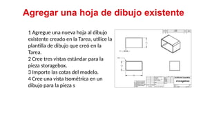 22
1 Agregue una nueva hoja al dibujo
existente creado en la Tarea, utilice la
plantilla de dibujo que creó en la
Tarea.
2 Cree tres vistas estándar para la
pieza storagebox.
3 Importe las cotas del modelo.
4 Cree una vista Isométrica en un
dibujo para la pieza s
Agregar una hoja de dibujo existente
 