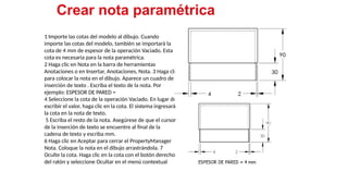 23
1 Importe las cotas del modelo al dibujo. Cuando
importe las cotas del modelo, también se importará la
cota de 4 mm de espesor de la operación Vaciado. Esta
cota es necesaria para la nota paramétrica.
2 Haga clic en Nota en la barra de herramientas
Anotaciones o en Insertar, Anotaciones, Nota. 3 Haga clic
para colocar la nota en el dibujo. Aparece un cuadro de
inserción de texto . Escriba el texto de la nota. Por
ejemplo: ESPESOR DE PARED =
4 Seleccione la cota de la operación Vaciado. En lugar de
escribir el valor, haga clic en la cota. El sistema ingresará
la cota en la nota de texto.
5 Escriba el resto de la nota. Asegúrese de que el cursor
de la inserción de texto se encuentre al final de la
cadena de texto y escriba mm.
6 Haga clic en Aceptar para cerrar el PropertyManager
Nota. Coloque la nota en el dibujo arrastrándola. 7
Oculte la cota. Haga clic en la cota con el botón derecho
del ratón y seleccione Ocultar en el menú contextual
Crear nota paramétrica
 