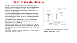 24
El chaflán es demasiado pequeño para ser visto claramente y
acotado en las vistas Superior o Derecha. Se necesita una vista de
detalle. Las vistas de detalle son aquéllas que generalmente
muestran tan sólo una porción del modelo a mayor escala. Para
crear una vista de detalle:
3 Seleccione la vista desde la cual se derivará la vista de detalle.
4 Haga clic en Vista de detalle en la barra de herramientas Dibujo
o en Insertar, Vista de dibujo, Detalle. Se activará la herramienta
de croquizar Círculo.
5 Croquice un círculo alrededor de la zona que desee mostrar.
Cuando termine de croquizar el círculo, aparecerá una vista
preliminar de la vista de detalle.
6 Sitúe la vista de detalle en la hoja de dibujo. El sistema agrega
automáticamente una etiqueta al círculo de detalle y a la vista en
sí. Para cambiar la escala de la vista de detalle, edite el texto de la
etiqueta.
7 Es posible importar las cotas directamente a la vista de detalle o
arrastrarlas desde otras vistas.
Usar Vista de Detalle
Comandos para vista de detalles , sección ,
auxiliar, proyectada y rotura
 