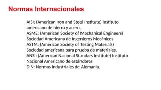 3
AISI: (American Iron and Steel Institute) Instituto
americano de hierro y acero.
ASME: (American Society of Mechanical Engineers)
Sociedad Americana de Ingenieros Mecánicos.
ASTM: (American Society of Testing Materials)
Sociedad americana para prueba de materiales.
ANSI: (American Nacional Standars Institute) Instituto
Nacional Americano de estándares
DIN: Normas Industriales de Alemania.
Normas Internacionales
 