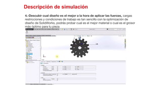 36
Descripción de simulación
4.-Descubir cual diseño es el mejor a la hora de aplicar las fuerzas, cargas
restricciones y condiciones de trabajo es tan sencillo con la optimización de
diseño de SolidWorks, podrás probar cual es el mejor material o cual es el grosor
más óptimo para tu pieza
 