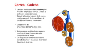 44
Correa - Cadena
• Utilice la operación Correa/Cadena para
modelar sistemas de correas, poleas o
cadenas y ruedas dentadas.
• Calcula la longitud y ajuste de la correa
o cadena a partir de las posiciones de
las objetos (Poleas o engranajes).
• La operación de
ensamblaje Correa/Cadena crea:
o Relaciones de posición de correa para
restringir la rotación relativa de los
componentes de polea.
o Un croquis que contiene una cadena
cerrada de arcos y líneas que describe el
trayecto de la correa.
 