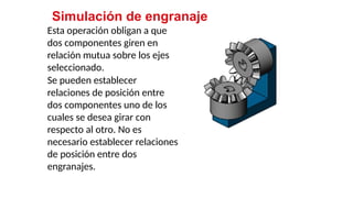 45
Simulación de engranaje
Esta operación obligan a que
dos componentes giren en
relación mutua sobre los ejes
seleccionado.
Se pueden establecer
relaciones de posición entre
dos componentes uno de los
cuales se desea girar con
respecto al otro. No es
necesario establecer relaciones
de posición entre dos
engranajes.
 