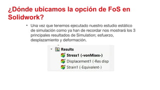 49
¿Dónde ubicamos la opción de FoS en
Solidwork?
• Una vez que tenemos ejecutado nuestro estudio estático
de simulación como ya han de recordar nos mostrará los 3
principales resultados de Simulation; esfuerzo,
desplazamiento y deformación.
 