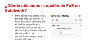 52
¿Dónde ubicamos la opción de FoS en
Solidwork?
• Para acceder al paso 2 de 3
tendrás que dar clic en la
flecha superior derecha, en
el podrás especificar si
necesitas aplicar un factor
de multiplicación en el factor
de seguridad, por
conveniencia se procura
mantenerlo en 1.
 