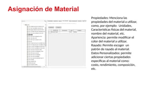 6
Asignación de Material
Propiedades: Menciona las
propiedades del material a utilizar,
como, por ejemplo: Unidades,
Características físicas del material,
nombre del material, etc.
Apariencia: permite modificar el
color del material a utilizar.
Rayado: Permite escoger un
patrón de rayado al material.
Datos Personalizados: permite
adicionar ciertas propiedades
especificas al material como:
costo, rendimiento, composición,
etc.
 