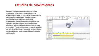 8
Estudios de Movimientos
Estudios de movimiento son simulaciones
gráficas de movimiento para modelos de
ensamblaje. Puede incorporar en un estudio de
movimiento propiedades visuales, como
iluminación y perspectiva de cámara.
Los estudios de movimiento no modifican un
modelo de ensamblaje ni sus propiedades.
simulan y animan el movimiento prescrito para
un modelo. Puede utilizar relaciones de posición
de SOLIDWORKS para restringir el movimiento
de componentes en un ensamblaje al modelar
movimiento.
 