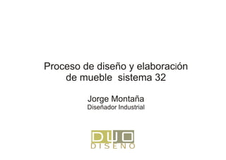 Proceso de diseño y elaboración
    de mueble sistema 32

         Jorge Montaña
         Diseñador Industrial




          DISEÑO
 