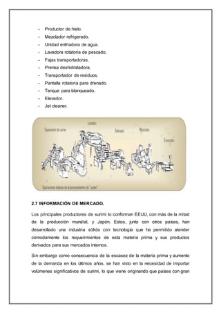 - Productor de hielo.
- Mezclador refrigerado.
- Unidad enfriadora de agua.
- Lavadora rotatoria de pescado.
- Fajas transportadoras.
- Prensa deshidratadora.
- Transportador de residuos.
- Pantalla rotatoria para drenado.
- Tanque para blanqueado.
- Elevador.
- Jet cleaner.
2.7 INFORMACIÓN DE MERCADO.
Los principales productores de surimi lo conforman EEUU, con más de la mitad
de la producción mundial, y Japón. Estos, junto con otros países, han
desarrollado una industria sólida con tecnología que ha permitido atender
cómodamente los requerimientos de esta materia prima y sus productos
derivados para sus mercados internos.
Sin embargo como consecuencia de la escasez de la materia prima y aumento
de la demanda en los últimos años, se han visto en la necesidad de importar
volúmenes significativos de surimi, lo que viene originando que países con gran
 