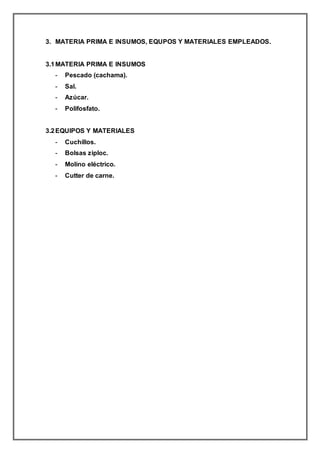 3. MATERIA PRIMA E INSUMOS, EQUPOS Y MATERIALES EMPLEADOS.
3.1MATERIA PRIMA E INSUMOS
- Pescado (cachama).
- Sal.
- Azúcar.
- Polifosfato.
3.2EQUIPOS Y MATERIALES
- Cuchillos.
- Bolsas ziploc.
- Molino eléctrico.
- Cutter de carne.
 