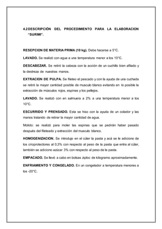 4.2DESCRIPCIÓN DEL PROCEDIMIENTO PARA LA ELABORACION
“SURIMI”.
RESEPCION DE MATERIA PRIMA (10 kg). Debe hacerse a 5°C.
LAVADO. Se realizó con agua a una temperatura menor a los 10°C.
DESCABEZAR. Se retiró la cabeza con la acción de un cuchillo bien afilado y
la destreza de nuestras manos.
EXTRACION DE PULPA. Se fileteo el pescado y con la ayuda de una cuchada
se retiró la mayor cantidad posible de musculo blanco evitando en lo posible la
extracción de músculos rojos, espinas y los pellejos.
LAVADO. Se realizó con en salmuera a 2% a una temperatura menor a los
10°C.
ESCURRIDO Y PRENSADO. Esta se hiso con la ayuda de un colador y las
manos tratando de retirar la mayor cantidad de agua.
Molido: se realizó para moler las espinas que se pedirán haber pasado
después del fileteado y extracción del musculo blanco.
HOMOGENIZACION. Se introdujo en el cúter la pasta y acá se le adiciono de
los crioprotectores al 0,3% con respecto al peso de la pasta que entra al cúter,
también se adiciono azúcar 3% con respecto al peso de la pasta.
EMPACADO. Se llevó a cabo en bolsas ziploc de kilogramo aproximadamente.
ENFRIAMIENTO Y CONGELADO. En un congelador a temperatura menores a
los -20°C.
 