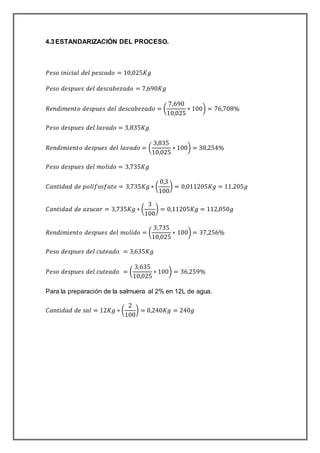 4.3ESTANDARIZACIÓN DEL PROCESO.
𝑃𝑒𝑠𝑜 𝑖𝑛𝑖𝑐𝑖𝑎𝑙 𝑑𝑒𝑙 𝑝𝑒𝑠𝑐𝑎𝑑𝑜 = 10,025𝐾𝑔
𝑃𝑒𝑠𝑜 𝑑𝑒𝑠𝑝𝑢𝑒𝑠 𝑑𝑒𝑙 𝑑𝑒𝑠𝑐𝑎𝑏𝑒𝑧𝑎𝑑𝑜 = 7,690𝐾𝑔
𝑅𝑒𝑛𝑑𝑖𝑚𝑒𝑛𝑡𝑜 𝑑𝑒𝑠𝑝𝑢𝑒𝑠 𝑑𝑒𝑙 𝑑𝑒𝑠𝑐𝑎𝑏𝑒𝑧𝑎𝑑𝑜 = (
7,690
10,025
∗ 100) = 76,708%
𝑃𝑒𝑠𝑜 𝑑𝑒𝑠𝑝𝑢𝑒𝑠 𝑑𝑒𝑙 𝑙𝑎𝑣𝑎𝑑𝑜 = 3,835𝐾𝑔
𝑅𝑒𝑛𝑑𝑖𝑚𝑖𝑒𝑛𝑡𝑜 𝑑𝑒𝑠𝑝𝑢𝑒𝑠 𝑑𝑒𝑙 𝑙𝑎𝑣𝑎𝑑𝑜 = (
3,835
10,025
∗ 100) = 38,254%
𝑃𝑒𝑠𝑜 𝑑𝑒𝑠𝑝𝑢𝑒𝑠 𝑑𝑒𝑙 𝑚𝑜𝑙𝑖𝑑𝑜 = 3,735𝐾𝑔
𝐶𝑎𝑛𝑡𝑖𝑑𝑎𝑑 𝑑𝑒 𝑝𝑜𝑙𝑖𝑓𝑜𝑠𝑓𝑎𝑡𝑜 = 3,735𝐾𝑔 ∗ (
0,3
100
) = 0,011205𝐾𝑔 = 11,205𝑔
𝐶𝑎𝑛𝑡𝑖𝑑𝑎𝑑 𝑑𝑒 𝑎𝑧𝑢𝑐𝑎𝑟 = 3,735𝐾𝑔 ∗ (
3
100
) = 0,11205𝐾𝑔 = 112,050𝑔
𝑅𝑒𝑛𝑑𝑖𝑚𝑖𝑒𝑛𝑡𝑜 𝑑𝑒𝑠𝑝𝑢𝑒𝑠 𝑑𝑒𝑙 𝑚𝑜𝑙𝑖𝑑𝑜 = (
3,735
10,025
∗ 100) = 37,256%
𝑃𝑒𝑠𝑜 𝑑𝑒𝑠𝑝𝑢𝑒𝑠 𝑑𝑒𝑙 𝑐𝑢𝑡𝑒𝑎𝑑𝑜 = 3,635𝐾𝑔
𝑃𝑒𝑠𝑜 𝑑𝑒𝑠𝑝𝑢𝑒𝑠 𝑑𝑒𝑙 𝑐𝑢𝑡𝑒𝑎𝑑𝑜 = (
3,635
10,025
∗ 100) = 36,259%
Para la preparación de la salmuera al 2% en 12L de agua.
𝐶𝑎𝑛𝑡𝑖𝑑𝑎𝑑 𝑑𝑒 𝑠𝑎𝑙 = 12𝐾𝑔 ∗ (
2
100
) = 0,240𝐾𝑔 = 240𝑔
 
