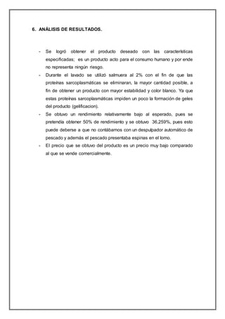 6. ANÁLISIS DE RESULTADOS.
- Se logró obtener el producto deseado con las características
especificadas; es un producto acto para el consumo humano y por ende
no representa ningún riesgo.
- Durante el lavado se utilizó salmuera al 2% con el fin de que las
proteínas sarcoplasmáticas se eliminaran, la mayor cantidad posible, a
fin de obtener un producto con mayor estabilidad y color blanco. Ya que
estas proteínas sarcoplasmáticas impiden un poco la formación de geles
del producto (gelificacion).
- Se obtuvo un rendimiento relativamente bajo al esperado, pues se
pretendía obtener 50% de rendimiento y se obtuvo 36,259%, pues esto
puede deberse a que no contábamos con un despulpador automático de
pescado y además el pescado presentaba espinas en el lomo.
- El precio que se obtuvo del producto es un precio muy bajo comparado
al que se vende comercialmente.
 