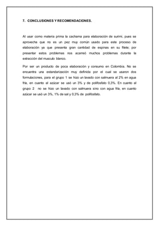 7. CONCLUSIONES Y RECOMENDACIONES.
Al usar como materia prima la cachama para elaboración de surimi, pues se
aprovecha que no es un pez muy común usado para este proceso de
elaboración ya que presenta gran cantidad de espinas en su filete; por
presentar estos problemas nos acarreó muchos problemas durante la
extracción del musculo blanco.
Por ser un producto de poca elaboración y consumo en Colombia. No se
encuentra una estandarización muy definida por el cual se usaron dos
formulaciones, para el grupo 1 se hizo un lavado con salmuera al 2% en agua
fría, en cuanto al azúcar se usó un 3% y de polifosfato 0,3%. En cuanto al
grupo 2 no se hizo un lavado con salmuera sino con agua fría, en cuanto
azúcar se usó un 3%, 1% de sal y 0,3% de polifosfato.
 