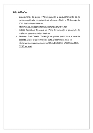 BIBLIOGRAFÍA.
- Departamento de pesca FAO. Evaluación y aprovechamiento de la
cachama cultivada, como fuente de alimento. Citado el 23 de mayo de
2015. Disponible en línea en:
http://www.fao.org/docrep/field/003/ab494s/AB494S04.htm
- Instituto Tecnología Pesquero de Perú. Investigación y desarrollo de
productos pesqueros: fichas técnicas.
- Bermúdez Díaz Claudia. Tecnología de pastas y embutidos a base de
pescado. Citado el 23 de mayo de 2015. Disponible en línea en:
http://www.iiap.org.pe/publicaciones/CDs/MEMORIAS_VALIDAS/pdf/Pi%
C3%B1eros.pdf
 