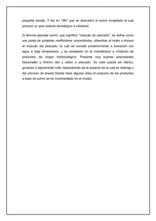 pequeña escala. Y fue en 1961 que se descubrió el surimi congelado el cual
provocó un gran avance tecnológico e industrial.
El término japonés surimi, que significa "músculo de pescado", se define como
una pasta de proteínas míofibrilares concentradas, obtenidas al moler o trocear
el músculo del pescado, el cual se somete posteriormente a lixiviación con
agua a baja temperatura, y es empleado en la manufactura e imitación de
productos de origen hidrobiológico. Presenta muy buenas propiedades
funcionales y mínimo olor y sabor a pescado. Su color puede ser blanco,
grisáceo o ligeramente café, dependiendo de la especie de la cual se obtenga y
del proceso de lavado Desde hace algunos años el consumo de los productos
a base de surimi se ha incrementado en el mundo.
 
