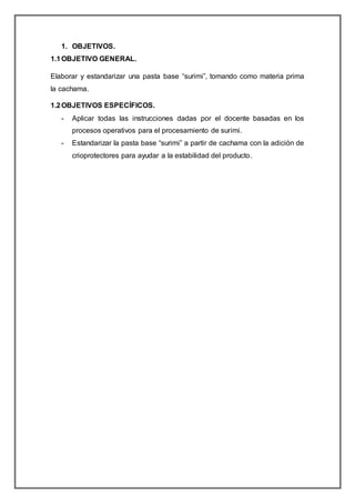 1. OBJETIVOS.
1.1OBJETIVO GENERAL.
Elaborar y estandarizar una pasta base “surimi”, tomando como materia prima
la cachama.
1.2OBJETIVOS ESPECÍFICOS.
- Aplicar todas las instrucciones dadas por el docente basadas en los
procesos operativos para el procesamiento de surimi.
- Estandarizar la pasta base “surimi” a partir de cachama con la adición de
crioprotectores para ayudar a la estabilidad del producto.
 