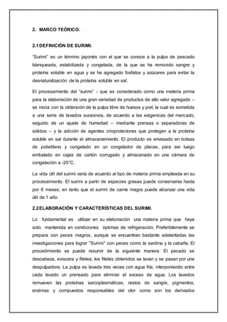 2. MARCO TEÓRICO.
2.1DEFINICIÓN DE SURIMI.
“Surimi” es un término japonés con el que se conoce a la pulpa de pescado
blanqueada, estabilizada y congelada, de la que se ha removido sangre y
proteína soluble en agua y se ha agregado fosfatos y azúcares para evitar la
desnaturalización de la proteína soluble en sal.
El procesamiento del “surimi” - que es considerado como una materia prima
para la elaboración de una gran variedad de productos de alto valor agregado –
se inicia con la obtención de la pulpa libre de huesos y piel, la cual es sometida
a una serie de lavados sucesivos, de acuerdo a las exigencias del mercado,
seguido de un ajuste de humedad – mediante prensas o separadoras de
sólidos – y la adición de agentes crioprotectores que protegen a la proteína
soluble en sal durante el almacenamiento. El producto es envasado en bolsas
de polietileno y congelado en un congelador de placas, para ser luego
embalado en cajas de cartón corrugado y almacenado en una cámara de
congelación a -20°C.
La vida útil del surimi varía de acuerdo al tipo de materia prima empleada en su
procesamiento. El surimi a partir de especies grasas puede conservarse hasta
por 6 meses, en tanto que el surimi de carne magra puede alcanzar una vida
útil de 1 año.
2.2ELABORACIÓN Y CARACTERÍSTICAS DEL SURIMI.
Lo fundamental es utilizar en su elaboración una materia prima que haya
sido mantenida en condiciones óptimas de refrigeración. Preferiblemente se
prepara con peces magros, aunque se encuentran bastante adelantadas las
investigaciones para lograr "Surimi" con peces como la sardina y la cabaña. El
procedimiento se puede resumir de la siguiente manera: El pecado se
descabeza, eviscera y filetea; los filetes obtenidos se lavan y se pasan por una
despulpadora. La pulpa es lavada tres veces con agua fría, interponiendo entre
cada lavado un prensado para eliminar el exceso de agua. Los lavados
remueven las proteínas sarcoplasmáticas, restos de sangre, pigmentos,
enzimas y compuestos responsables del olor como son los derivados
 