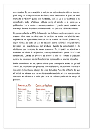 amoniacales. Es recomendable la adición de sal en los dos últimos lavados,
para asegurar la separación de los compuestos indeseados. A partir de este
momento el "Surimi" puede ser moldeado, pero si va a ser destinado a la
congelación, debe añadírsele aditivos como el sorbitol o la sacarosa y
polifosfatos, que actuarían como crio-protectores, logrando que el producto se
mantenga estable durante el almacenamiento por períodos de hasta 6 meses.
Se conserva hasta un 75% de las proteínas de los pescados empleados como
materia prima para su obtención. La cantidad de grasa, en principio baja,
depende de los ingredientes añadidos y la de hidratos de carbono (máximo 5%,
según norma) se debe al uso de azúcares como sustancias crioprotectoras
(protegen las características del producto durante la congelación) y de
almidones que consiguen la textura adecuada. Su contenido en vitaminas y
minerales es inferior al del pescado, a excepción del sodio que se utiliza como
conservante. Debido al proceso de lavado al que se somete el producto
durante su procesado se pierden vitaminas hidrosolubles y algunos minerales.
Dado su contenido en sal, que se añade para conseguir la textura de gel del
'surimi', es importante que personas con hipertensión, insuficiencia cardiaca o
retención de líquidos no abusen de estos derivados. Además, el hecho de que
el 'surimi' se elabore con carne de pescado convierte a todos sus productos
derivados en alimentos a evitar por parte de quienes padecen de alergia al
pescado.
 