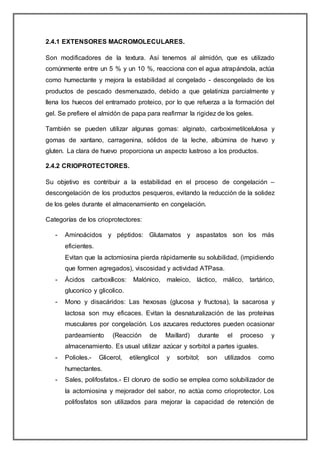 2.4.1 EXTENSORES MACROMOLECULARES.
Son modificadores de la textura. Así tenemos al almidón, que es utilizado
comúnmente entre un 5 % y un 10 %, reacciona con el agua atrapándola, actúa
como humectante y mejora la estabilidad al congelado - descongelado de los
productos de pescado desmenuzado, debido a que gelatiniza parcialmente y
llena los huecos del entramado proteico, por lo que refuerza a la formación del
gel. Se prefiere el almidón de papa para reafirmar la rigidez de los geles.
También se pueden utilizar algunas gomas: alginato, carboximetilcelulosa y
gomas de xantano, carragenina, sólidos de la leche, albúmina de huevo y
gluten. La clara de huevo proporciona un aspecto lustroso a los productos.
2.4.2 CRIOPROTECTORES.
Su objetivo es contribuir a la estabilidad en el proceso de congelación –
descongelación de los productos pesqueros, evitando la reducción de la solidez
de los geles durante el almacenamiento en congelación.
Categorías de los crioprotectores:
- Aminoácidos y péptidos: Glutamatos y aspastatos son los más
eficientes.
Evitan que la actomiosina pierda rápidamente su solubilidad, (impidiendo
que formen agregados), viscosidad y actividad ATPasa.
- Ácidos carboxílicos: Malónico, maleico, láctico, málico, tartárico,
gluconico y glicolico.
- Mono y disacáridos: Las hexosas (glucosa y fructosa), la sacarosa y
lactosa son muy eficaces. Evitan la desnaturalización de las proteínas
musculares por congelación. Los azucares reductores pueden ocasionar
pardeamiento (Reacción de Maillard) durante el proceso y
almacenamiento. Es usual utilizar azúcar y sorbitol a partes iguales.
- Polioles.- Glicerol, etilenglicol y sorbitol; son utilizados como
humectantes.
- Sales, polifosfatos.- El cloruro de sodio se emplea como solubilizador de
la actomiosina y mejorador del sabor, no actúa como crioprotector. Los
polifosfatos son utilizados para mejorar la capacidad de retención de
 