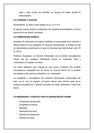 agua y para reducir las pérdidas de líquidos por goteo durante el
descongelado.
2.4.3 GRASAS Y ACEITES.
Generalmente se utiliza aceite vegetal en un 3 % o 4 %.
El agregar grasas mejora la estabilidad del congelado-descongelado y evita la
aparición de una textura esponjosa.
2.5 COMPOSICIÓN QUÍMICA.
Humedad: El entramado de proteína miofibrilar es responsable de la cohesión y
solidez textural de los productos de pescado desmenuzado, la solidez del gel
es inversamente proporcional a la tasa de humedad que debe fluctuar entre 72
% y 82 %.
Proteínas musculares: La fracción hidrosoluble de la proteína sarcoplásmica
impide que las proteínas míofibrilares formen un entramado firme y
cohesionado al coagular con éstas.
Los peces pelágicos cuyo músculo es más oscuro, contienen más proteína
sarcoplásmica coagulable que los peces de músculo blanco. En la proteína
sarcoplásmica las enzimas proteolíticas son abundantes.
La mioglobina y hemoglobina son proteínas hidrosolubles responsables del
color, por lo que se requiere un lavado intenso para eliminar parte de la
proteína sarcoplásmica y obtener productos de mayor elasticidad y color más
blanco.
2.6 MAQUINARIA Y EQUIPOS PARA ELABORACIÓN DE SURIMI.
- Procesadora de pescado.
- Congelador de placas.
- Refinador.
- Separadora de carne.
- Cámara de refrigeración.
- Filtradora de agua.
 