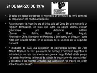 24 DE MARZO DE 1976

• El golpe de estado perpetrado el miércoles 24 de marzo de 1976 comenzó
  su preparación con mucha anticipación
• Para entonces, la Argentina era el único país del Cono Sur que mantenía un
  régimen democrático, en tanto que todos los países vecinos estaban
  gobernados                por              dictaduras             militares
  (Banzer      en       Bolivia,     Geisel       en     Brasil,    Augusto
  Pinochet en Chile, Stroessner en Paraguay y Bordaberry en Uruguay), soste
  nidas por Estados Unidos en el contexto de la Doctrina de la Seguridad
  Nacional.
• A mediados de 1975 una delegación de empresarios liderada por José
  Alfredo Martínez de Hoz, presidente del Consejo Empresario Argentino se
  entrevistó en secreto con el entonces general Jorge Rafael Videla porque
  "se estaba impidiendo la libertad de trabajo, la producción y la productividad"
  y solicitarle a las Fuerzas Armadas que aseguraran "el imperio del orden
  sobre todas las cosas".
 