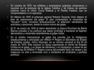 • En octubre de 1975, los militares y empresarios golpistas comenzaron a
  reunirse con la jerarquía de la Iglesia Católica y de líderes de partidos
  políticos como la Unión Cívica Radical y el Partido Federal, que se
  comprometieron a no oponerse.
• En febrero de 1976 el entonces general Roberto Eduardo Viola elaboró el
  plan de operaciones del golpe. El plan contemplaba la necesidad de
  "encubrir" como "acciones antisubversivas", la detención clandestina de
  activistas y opositores, desde la noche misma del golpe.
• El 21 de marzo de 1976 el diario derechista La Nueva Provincia de Bahía
  Blanca criticaba a los políticos que daban prioridad a mantener el régimen
  democrático y reclamaba abiertamente el golpe militar.
• En el ámbito internacional, el golpe fue previsto por la inteligencia
  estadounidense y anticipado por William P. Rogers al Secretario de Estado
  de Estados Unidos, Henry Kissinger, en su reunión semanal el día 24 de
  marzo de 1976. Este expresó su apoyo expresando el interés de Estados
  Unidos en el golpe, y su deseo de alentarlos y no hostigarlos, a pesar de las
  advertencias de William P. Rogers acerca del probable baño de sangre y las
  matanzas no sólo a terroristas sino a disidentes en sindicatos y partidos
  políticos.
 