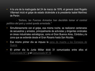 • A la una de la madrugada del 24 de marzo de 1976, el general José Rogelio
  Villarreal inició el golpe de estado diciéndole a la presidenta Isabel Martínez
  de Perón:
          - “Señora, las Fuerzas Armadas han decidido tomar el control
político del país y usted queda arrestada.”
• Simultáneamente con el golpe, esa misma noche, se realizaron centenares
  de secuestros y arrestos, principalmente de activistas y dirigentes sindicales
  en áreas industriales estratégicas, como el Gran Buenos Aires, Córdoba y la
  zona que se extiende desde el Gran Rosario hasta San Nicolás.
• Ese mismo primer día se impuso la pena de muerte y los Consejos de
  Guerra
• El primer día la Junta Militar dictó 31 comunicados entre ellos el
  Comunicado Nº 1 y el Comunicado Nº 19
 
