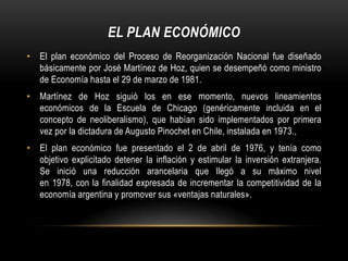 EL PLAN ECONÓMICO
• El plan económico del Proceso de Reorganización Nacional fue diseñado
  básicamente por José Martínez de Hoz, quien se desempeñó como ministro
  de Economía hasta el 29 de marzo de 1981.
• Martínez de Hoz siguió los en ese momento, nuevos lineamientos
  económicos de la Escuela de Chicago (genéricamente incluida en el
  concepto de neoliberalismo), que habían sido implementados por primera
  vez por la dictadura de Augusto Pinochet en Chile, instalada en 1973.,
• El plan económico fue presentado el 2 de abril de 1976, y tenía como
  objetivo explicitado detener la inflación y estimular la inversión extranjera.
  Se inició una reducción arancelaria que llegó a su máximo nivel
  en 1978, con la finalidad expresada de incrementar la competitividad de la
  economía argentina y promover sus «ventajas naturales».
 