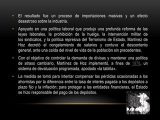• El resultado fue un proceso de importaciones masivas y un efecto
  desastroso sobre la industria.
• Apoyado en una política laboral que produjo una profunda reforma de las
  leyes laborales, la prohibición de la huelga, la intervención militar de
  los sindicatos, y la política represiva del Terrorismo de Estado, Martínez de
  Hoz decretó el congelamiento de salarios y contuvo el descontento
  general, ante una caída del nivel de vida de la población sin precedentes.
• Con el objetivo de controlar la demanda de divisas y mantener una política
  de atraso cambiario, Martínez de Hoz implementó, a fines de 1978, un
  sistema de devaluación programada, apodado «la tablita».
• La medida se tomó para intentar compensar las pérdidas ocasionadas a los
  ahorristas por la diferencia entre la tasa de interés pagada a los depósitos a
  plazo fijo y la inflación; para proteger a las entidades financieras, el Estado
  se hizo responsable del pago de los depósitos.
 