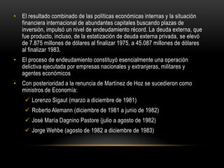 • El resultado combinado de las políticas económicas internas y la situación
  financiera internacional de abundantes capitales buscando plazas de
  inversión, impulsó un nivel de endeudamiento récord. La deuda externa, que
  fue producto, incluso, de la estatización de deuda externa privada, se elevó
  de 7.875 millones de dólares al finalizar 1975, a 45.087 millones de dólares
  al finalizar 1983.
• El proceso de endeudamiento constituyó esencialmente una operación
  delictiva ejecutada por empresas nacionales y extranjeras, militares y
  agentes económicos
• Con posterioridad a la renuncia de Martínez de Hoz se sucedieron como
  ministros de Economía:
     Lorenzo Sigaut (marzo a diciembre de 1981)
     Roberto Alemann (diciembre de 1981 a junio de 1982)
     José María Dagnino Pastore (julio a agosto de 1982)
     Jorge Wehbe (agosto de 1982 a diciembre de 1983)
 