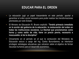 EDUCAR PARA EL ORDEN

• La educación jugó un papel trascendente en este período: aportar a
  garantizar el orden social necesario para poder realizar las transformaciones
  planteadas por este Estado.
• El Ministro de Educación R. Bruera explicitó: “Tendrá primacía inmediata
  en la acción del gobierno de la educación, la restauración del orden en
  todas las instituciones escolares. La libertad que proclamamos como
  forma y como estilo de vida, tiene un precio previo, necesario e
  inexcusable: el de la disciplina”
• Únicamente en el período en el que la conducción del Ministerio de
  Educación estuvo a cargo del Ing. Carlos Burundarena, se intentaron
  privilegiar estrategias educativas que volvieron sobre el objetivo de formar
  recursos humanos para el desarrollo económico.
 