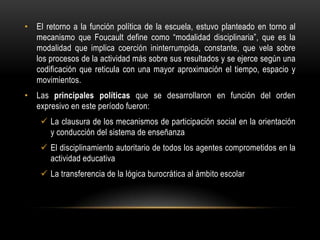 • El retorno a la función política de la escuela, estuvo planteado en torno al
  mecanismo que Foucault define como “modalidad disciplinaria”, que es la
  modalidad que implica coerción ininterrumpida, constante, que vela sobre
  los procesos de la actividad más sobre sus resultados y se ejerce según una
  codificación que reticula con una mayor aproximación el tiempo, espacio y
  movimientos.
• Las principales políticas que se desarrollaron en función del orden
  expresivo en este período fueron:
     La clausura de los mecanismos de participación social en la orientación
      y conducción del sistema de enseñanza
     El disciplinamiento autoritario de todos los agentes comprometidos en la
      actividad educativa
     La transferencia de la lógica burocrática al ámbito escolar
 