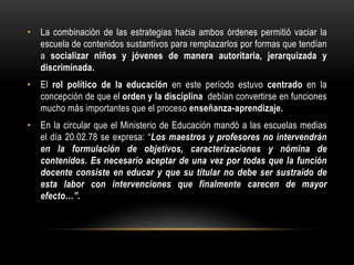• La combinación de las estrategias hacia ambos órdenes permitió vaciar la
  escuela de contenidos sustantivos para remplazarlos por formas que tendían
  a socializar niños y jóvenes de manera autoritaria, jerarquizada y
  discriminada.
• El rol político de la educación en este período estuvo centrado en la
  concepción de que el orden y la disciplina debían convertirse en funciones
  mucho más importantes que el proceso enseñanza-aprendizaje.
• En la circular que el Ministerio de Educación mandó a las escuelas medias
  el día 20.02.78 se expresa: “Los maestros y profesores no intervendrán
  en la formulación de objetivos, caracterizaciones y nómina de
  contenidos. Es necesario aceptar de una vez por todas que la función
  docente consiste en educar y que su titular no debe ser sustraído de
  esta labor con intervenciones que finalmente carecen de mayor
  efecto…”.
 