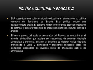 POLÍTICA CULTURAL Y EDUCATIVA

• El Proceso tuvo una política cultural y educativa en sintonía con su política
  represiva del Terrorismo de Estado. Esta política incluyó una
  estricta censura previa. El gobierno militar creó un grupo especial encargado
  de controlar y censurar todo tipo de producción científica, cultural, política o
  artística.
• Si bien el grueso del accionar censurador del Proceso se concentró en el
  material bibliográfico que pudiera ser sospechoso de contener ideología
  izquierdista o peronista, durante la dictadura se dictaron varios decretos
  prohibiendo la venta y distribución y ordenando secuestrar todos los
  ejemplares disponibles de diversos libros de orientación nazi o de
  ultraderecha
 