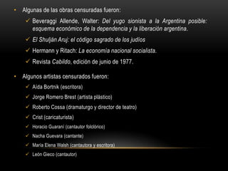 • Algunas de las obras censuradas fueron:
     Beveraggi Allende, Walter: Del yugo sionista a la Argentina posible:
      esquema económico de la dependencia y la liberación argentina.
     El Shulján Aruj: el código sagrado de los judíos
     Hermann y Ritach: La economía nacional socialista.
     Revista Cabildo, edición de junio de 1977.

• Algunos artistas censurados fueron:
     Aída Bortnik (escritora)
     Jorge Romero Brest (artista plástico)
     Roberto Cossa (dramaturgo y director de teatro)
     Crist (caricaturista)
     Horacio Guaraní (cantautor folclórico)
     Nacha Guevara (cantante)
     María Elena Walsh (cantautora y escritora)
     León Gieco (cantautor)
 
