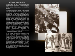 El Proceso quema los libros
El 29 de abril de 1976, los ocupantes del
Regimiento de Infantería Aerotransportada
de La Calera hicieron arder una montaña
de libros.
El comunicado oficial decía: «Se incinera
esta documentación perniciosa que afecta
al intelecto y a nuestra manera de ser
cristiana, a fin de que no pueda seguir
engañando a la juventud sobre nuestro más
tradicional acervo espiritual: “Dios, Patria y
Hogar”». Arden, entre muchas obras, las
novelas de Gabriel García Márquez, los
poemas       de     Pablo     Neruda,      las
investigaciones de Osvaldo Bayer. Desde
el Ministerio de Educación y Cultura se
pergeña la Operación Claridad: plan de
caza de opositores en toda el área cultural.
Además de las desapariciones de
artistas,    intelectuales,    docentes      y
alumnos, el plan produce despidos masivos
e inhabilitaciones para enseñar.
En la ciudad de Rosario (provincia de
Santa Fe), los militares usurparon la
Biblioteca Popular Constancio C. Vigil. La
Vigil era una institución que a principios de
los años setenta tenía una biblioteca de
55.000 volúmenes en circulación y 15.000
en depósitos. El 25 de febrero de 1977 fue
intervenida mediante el decreto n. º 942.
Ocho miembros de su Comisión Directiva
fueron detenidos ilegalmente, y el control
de préstamos de libros fue utilizado para
investigar a los socios.
 