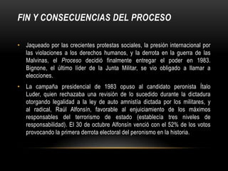FIN Y CONSECUENCIAS DEL PROCESO

• Jaqueado por las crecientes protestas sociales, la presión internacional por
  las violaciones a los derechos humanos, y la derrota en la guerra de las
  Malvinas, el Proceso decidió finalmente entregar el poder en 1983.
  Bignone, el último líder de la Junta Militar, se vio obligado a llamar a
  elecciones.
• La campaña presidencial de 1983 opuso al candidato peronista Ítalo
  Luder, quien rechazaba una revisión de lo sucedido durante la dictadura
  otorgando legalidad a la ley de auto amnistía dictada por los militares, y
  al radical, Raúl Alfonsín, favorable al enjuiciamiento de los máximos
  responsables del terrorismo de estado (establecía tres niveles de
  responsabilidad). El 30 de octubre Alfonsín venció con el 52% de los votos
  provocando la primera derrota electoral del peronismo en la historia.
 