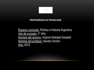 PROFESORADO EN TECNOLOGIA



Espacio curricular: Política e Historia Argentina
Año de cursado: 2° Año
Nombre del alumno: Virginia Soledad Gastaldi
Nombre del profesor: Sandra Verdini
Año: 2012
 