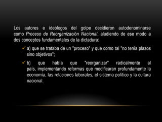 Los autores e ideólogos del golpe decidieron autodenominarse
como Proceso de Reorganización Nacional, aludiendo de ese modo a
dos conceptos fundamentales de la dictadura:
    a) que se trataba de un "proceso" y que como tal "no tenía plazos
     sino objetivos";
    b)    que    había    que     "reorganizar"    radicalmente       al
     país, implementando reformas que modificaran profundamente la
     economía, las relaciones laborales, el sistema político y la cultura
     nacional.
 
