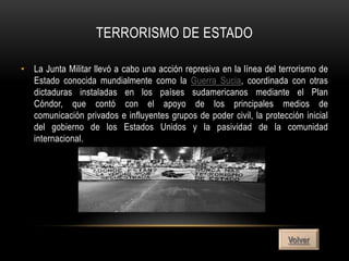 TERRORISMO DE ESTADO

• La Junta Militar llevó a cabo una acción represiva en la línea del terrorismo de
  Estado conocida mundialmente como la Guerra Sucia, coordinada con otras
  dictaduras instaladas en los países sudamericanos mediante el Plan
  Cóndor, que contó con el apoyo de los principales medios de
  comunicación privados e influyentes grupos de poder civil, la protección inicial
  del gobierno de los Estados Unidos y la pasividad de la comunidad
  internacional.




                                                                       Volver
 