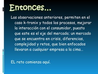 Las observaciones anteriores, permiten en el caso k-tronix y todos los procesos, mejorar la interacción con el consumidor, puesto que este es el eje del mercado; un mercado que se encuentra en crisis, diferencias, complejidad y retos, que bien enfocados llevaran a cualquier empresa a la cima… EL reto comienza aquí.  