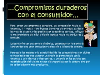 Para  crear un compromiso duradero, del consumidor hacia la empresa, K - tronix tiene buenas barreras de entrada, es decir, que las vías de acceso, y los pasillos son asequibles por eso, influyendo en el mejoramiento del fácil y fluido ingreso hacia los productos y al almacén.   Debería ofrecer un servicio dinámico, generando en la mente del consumidor una gran atracción y selección a la hora de compra.   Persuadir las mentes y la sensibilidad de los consumidores con clubes u organizaciones que generen un grado de pertenencia con la empresa o con ofertas y descuentos, y creando en las salidas esa insatisfacción del cliente no por discrepancias por la compra sino por no poder adquirir más productos. 