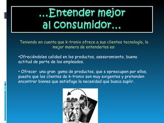 Teniendo en cuenta que k-tronix ofrece a sus clientes tecnología, la mejor manera de entenderlos es: Ofreciéndoles calidad en los productos, asesoramiento, buena actitud de parte de los empleados. Ofrecer  una gran  gama de productos, que s epreocupen por ellos, puesto que los clientes de k-tronix son muy exigentes y pretenden encontrar bienes que satisfaga la necesidad que busca suplir.  