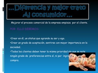Mejorar el proceso comercial de la empresa empieza  por el cliente. POR  ELLO DEBEMOS:  Crear en él, un status que agrande su ser y ego. Crear un grado de aceptación, sentirse con mayor importancia en la sociedad.  Todos los clientes deben tener la misma prioridad sin que se note ningún grado de  preferencias entre sí, ni por  ingresos  o por mayor compra. 
