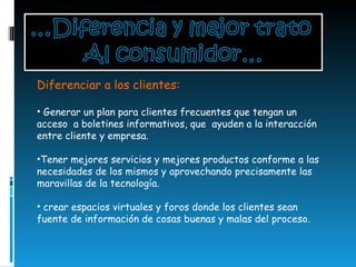 Diferenciar a los clientes:  Generar un plan para clientes frecuentes que tengan un acceso  a boletines informativos, que  ayuden a la interacción entre cliente y empresa. Tener mejores servicios y mejores productos conforme a las necesidades de los mismos y aprovechando precisamente las maravillas de la tecnología. crear espacios virtuales y foros donde los clientes sean fuente de información de cosas buenas y malas del proceso.  